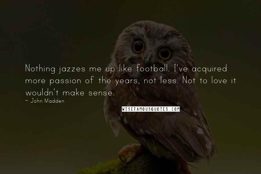 John Madden quotes: Nothing jazzes me up like football. I've acquired more passion of the years, not less. Not to love it wouldn't make sense.