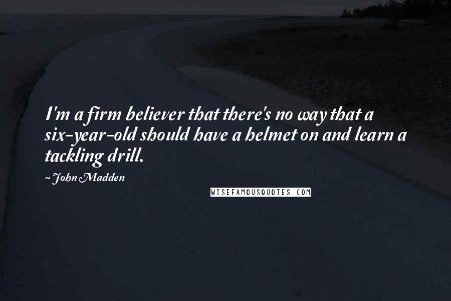 John Madden quotes: I'm a firm believer that there's no way that a six-year-old should have a helmet on and learn a tackling drill.