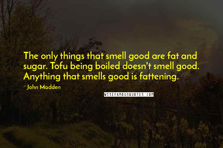 John Madden quotes: The only things that smell good are fat and sugar. Tofu being boiled doesn't smell good. Anything that smells good is fattening.