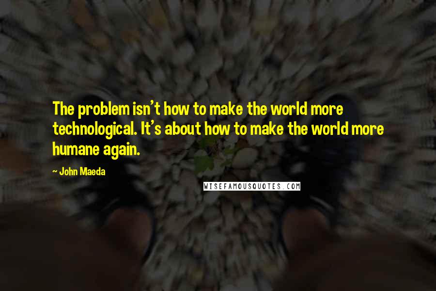 John Maeda quotes: The problem isn't how to make the world more technological. It's about how to make the world more humane again.