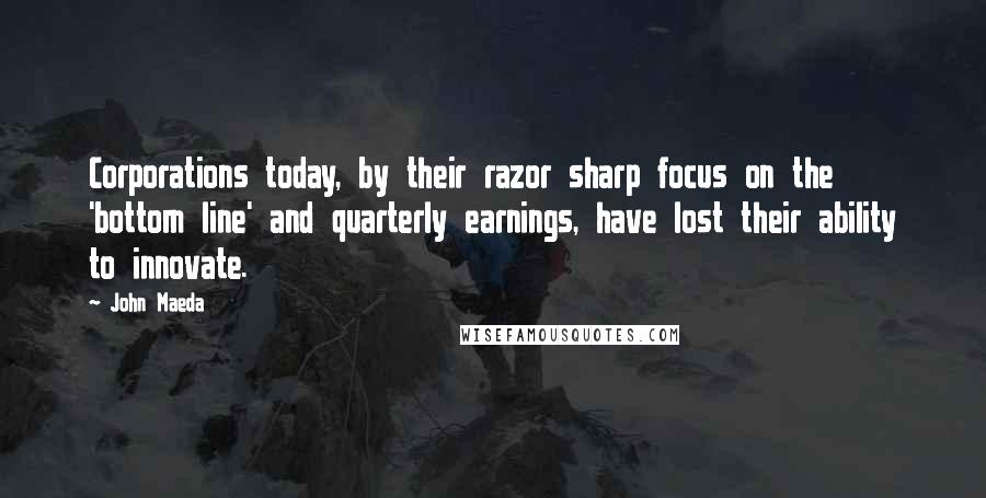 John Maeda quotes: Corporations today, by their razor sharp focus on the 'bottom line' and quarterly earnings, have lost their ability to innovate. John Maeda quotes: Corporations today, by their razor sharp focus on the 'bottom line' and quarterly earnings, have lost their ability to innovate.