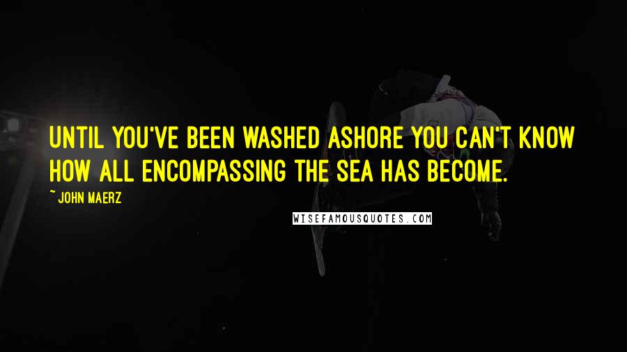 John Maerz quotes: Until you've been washed ashore you can't know how all encompassing the sea has become.