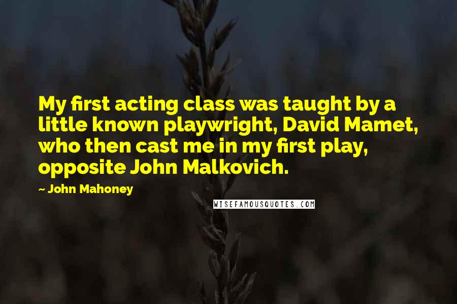 John Mahoney quotes: My first acting class was taught by a little known playwright, David Mamet, who then cast me in my first play, opposite John Malkovich.