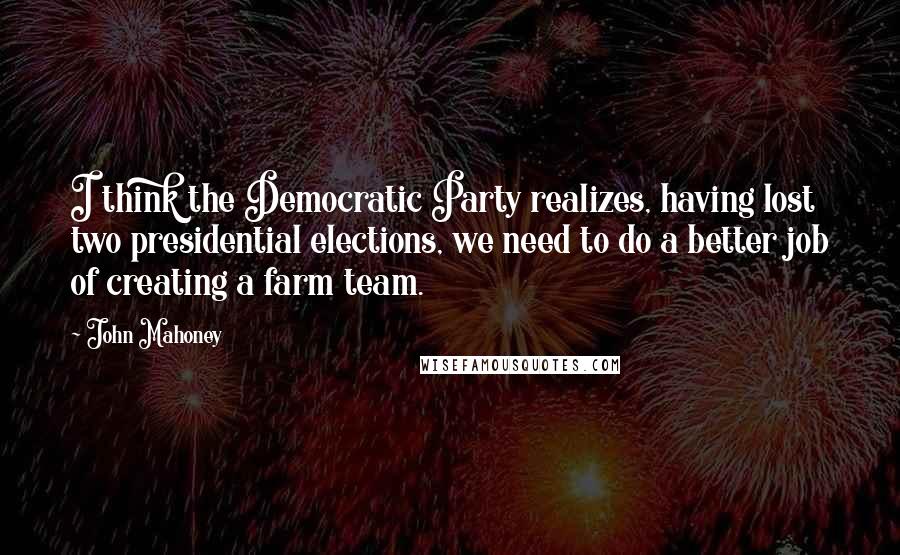 John Mahoney quotes: I think the Democratic Party realizes, having lost two presidential elections, we need to do a better job of creating a farm team. John Mahoney quotes: I think the Democratic Party realizes, having lost two presidential elections, we need to do a better job of creating a farm team.