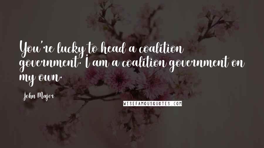 John Major quotes: You're lucky to head a coalition government. I am a coalition government on my own.