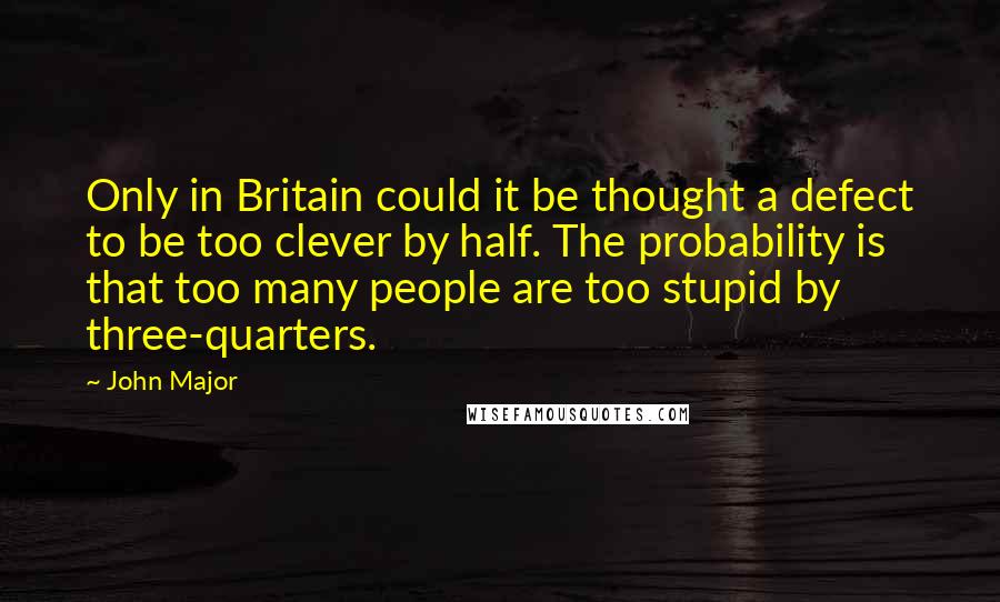 John Major quotes: Only in Britain could it be thought a defect to be too clever by half. The probability is that too many people are too stupid by three-quarters.
