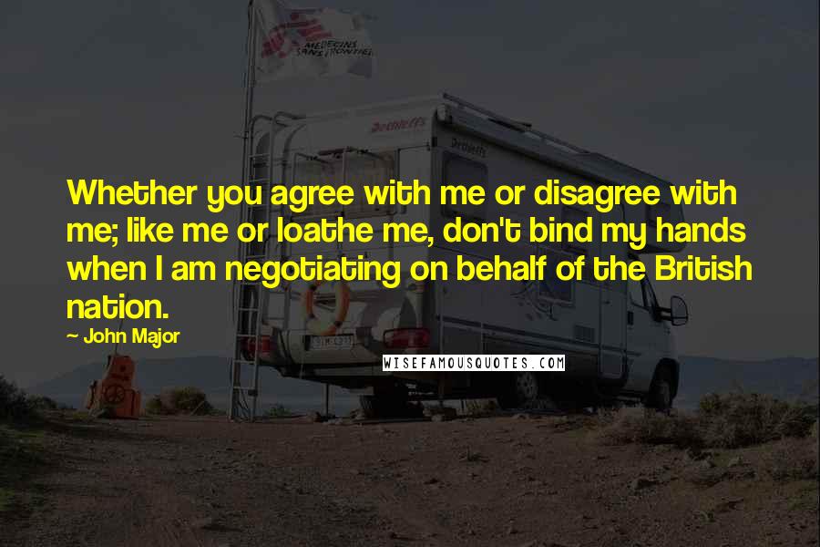 John Major quotes: Whether you agree with me or disagree with me; like me or loathe me, don't bind my hands when I am negotiating on behalf of the British nation. John Major quotes: Whether you agree with me or disagree with me; like me or loathe me, don't bind my hands when I am negotiating on behalf of the British nation.