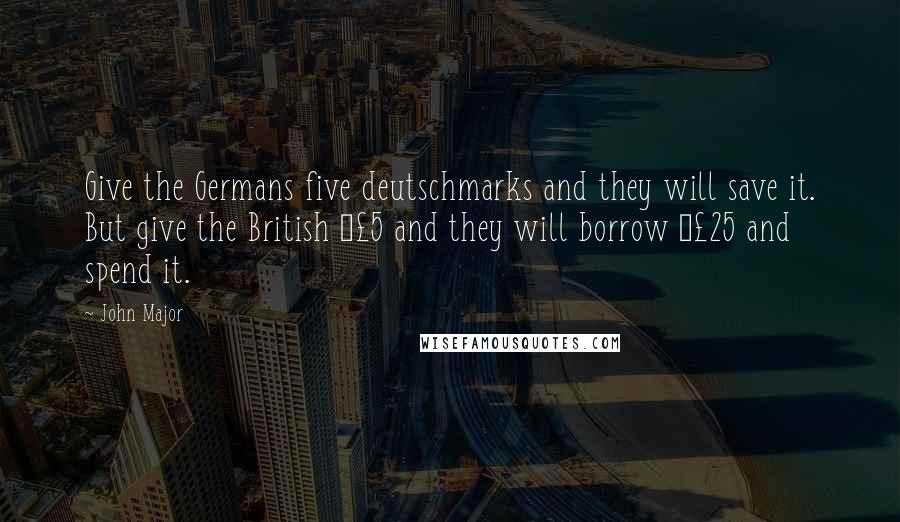 John Major quotes: Give the Germans five deutschmarks and they will save it. But give the British Â£5 and they will borrow Â£25 and spend it.