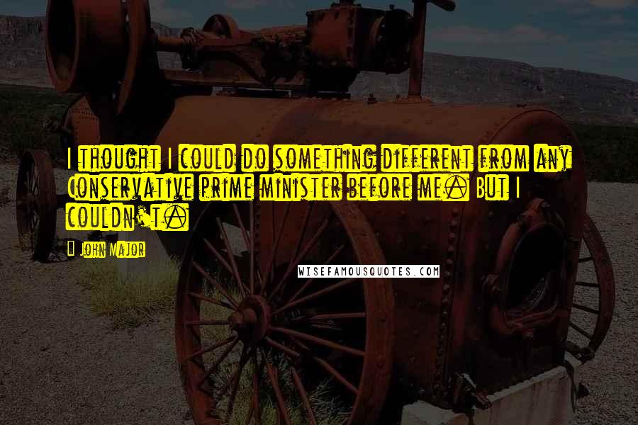 John Major quotes: I thought I could do something different from any Conservative prime minister before me. But I couldn't.