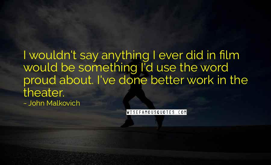 John Malkovich quotes: I wouldn't say anything I ever did in film would be something I'd use the word proud about. I've done better work in the theater.