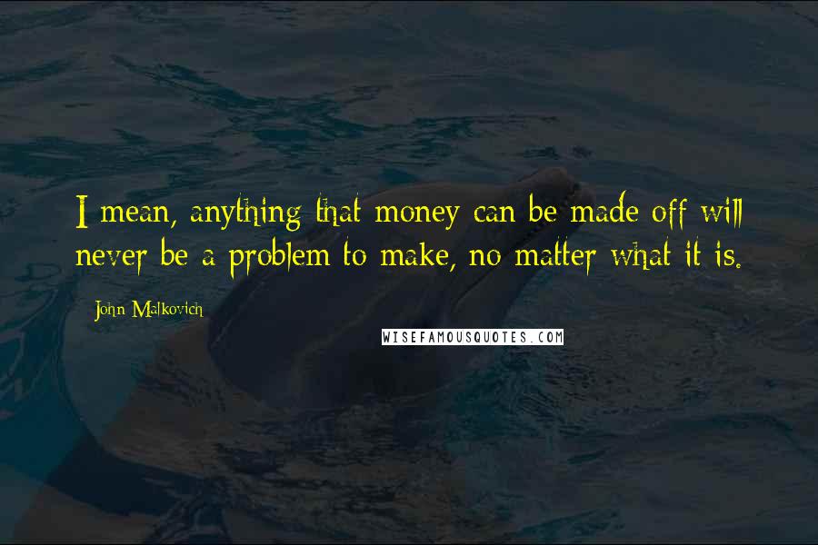 John Malkovich quotes: I mean, anything that money can be made off will never be a problem to make, no matter what it is.