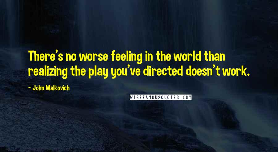 John Malkovich quotes: There's no worse feeling in the world than realizing the play you've directed doesn't work.