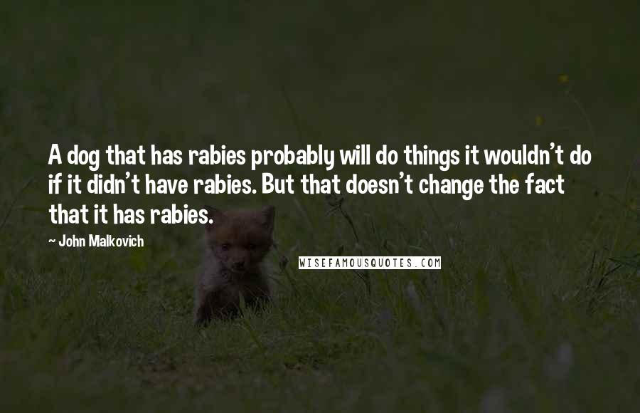 John Malkovich quotes: A dog that has rabies probably will do things it wouldn't do if it didn't have rabies. But that doesn't change the fact that it has rabies.