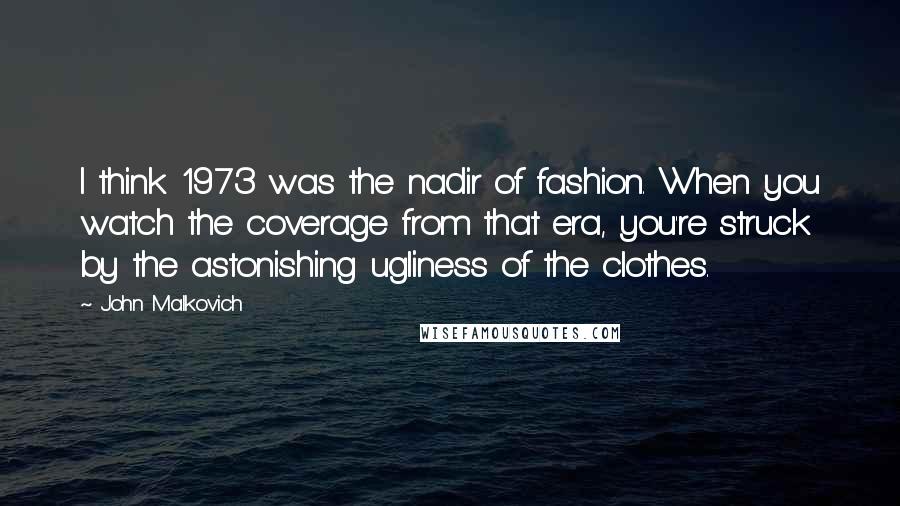 John Malkovich quotes: I think 1973 was the nadir of fashion. When you watch the coverage from that era, you're struck by the astonishing ugliness of the clothes.