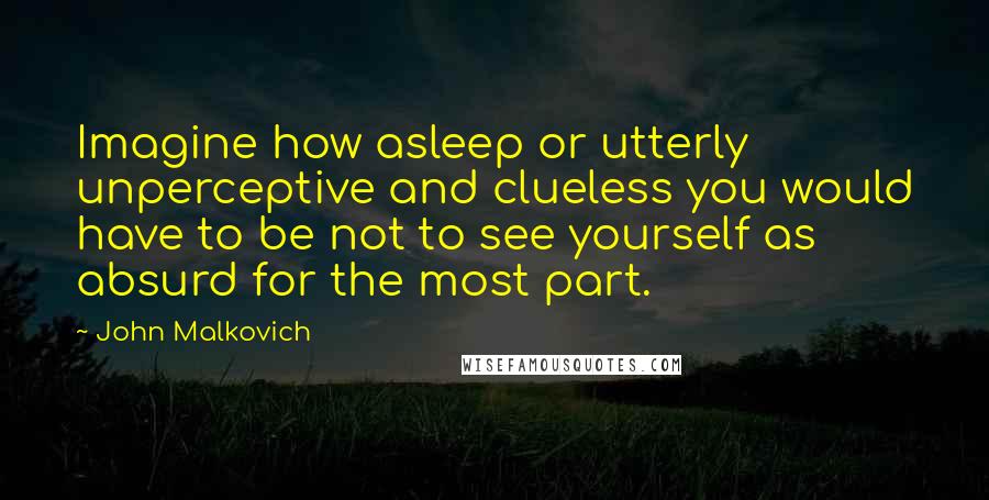 John Malkovich quotes: Imagine how asleep or utterly unperceptive and clueless you would have to be not to see yourself as absurd for the most part. John Malkovich quotes: Imagine how asleep or utterly unperceptive and clueless you would have to be not to see yourself as absurd for the most part.
