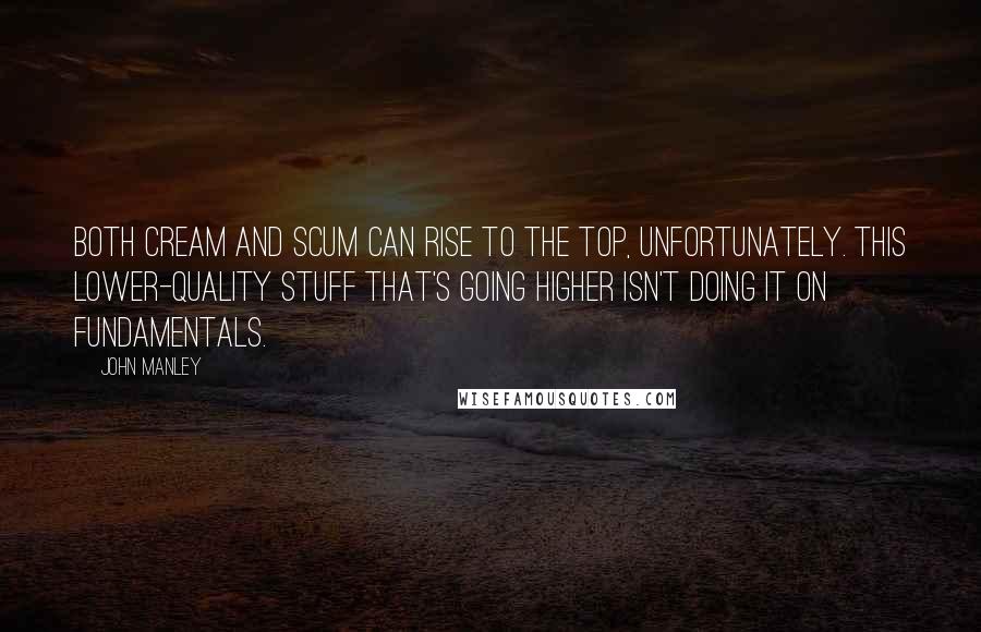 John Manley quotes: Both cream and scum can rise to the top, unfortunately. This lower-quality stuff that's going higher isn't doing it on fundamentals.