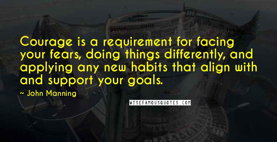 John Manning quotes: Courage is a requirement for facing your fears, doing things differently, and applying any new habits that align with and support your goals.