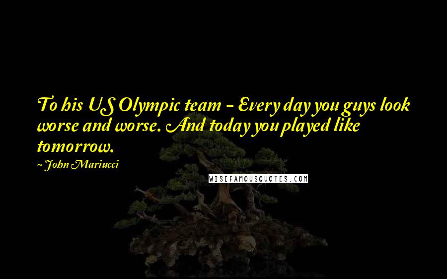 John Mariucci quotes: To his US Olympic team - Every day you guys look worse and worse. And today you played like tomorrow.