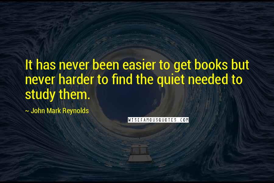 John Mark Reynolds quotes: It has never been easier to get books but never harder to find the quiet needed to study them.