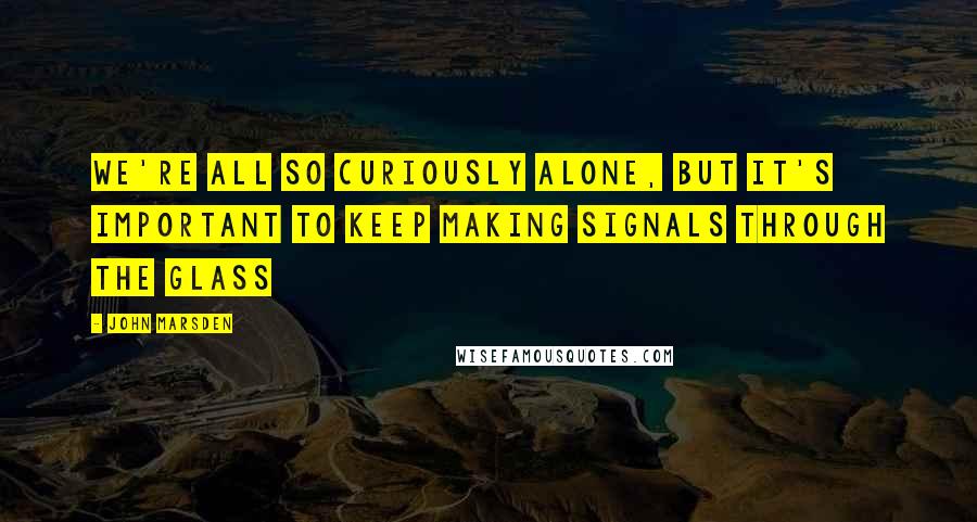 John Marsden quotes: We're all so curiously alone, but it's important to keep making signals through the glass