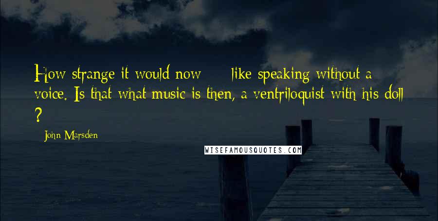 John Marsden quotes: How strange it would now - like speaking without a voice. Is that what music is then, a ventriloquist with his doll ?