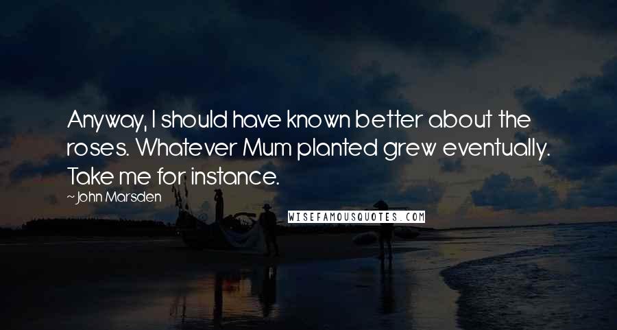 John Marsden quotes: Anyway, I should have known better about the roses. Whatever Mum planted grew eventually. Take me for instance. John Marsden quotes: Anyway, I should have known better about the roses. Whatever Mum planted grew eventually. Take me for instance.