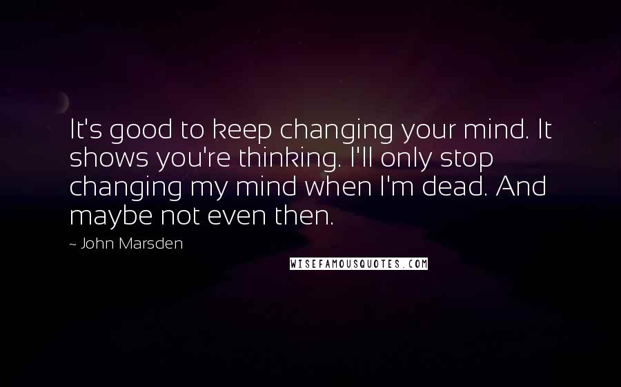 John Marsden quotes: It's good to keep changing your mind. It shows you're thinking. I'll only stop changing my mind when I'm dead. And maybe not even then.