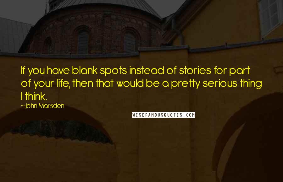 John Marsden quotes: If you have blank spots instead of stories for part of your life, then that would be a pretty serious thing I think.