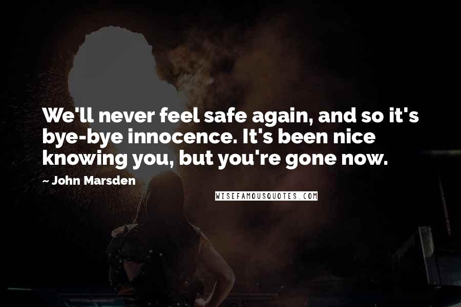 John Marsden quotes: We'll never feel safe again, and so it's bye-bye innocence. It's been nice knowing you, but you're gone now. John Marsden quotes: We'll never feel safe again, and so it's bye-bye innocence. It's been nice knowing you, but you're gone now.