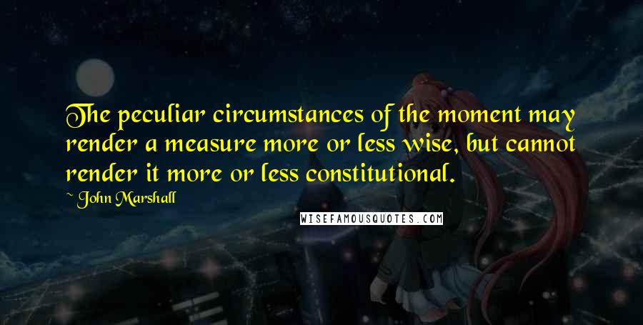 John Marshall quotes: The peculiar circumstances of the moment may render a measure more or less wise, but cannot render it more or less constitutional.