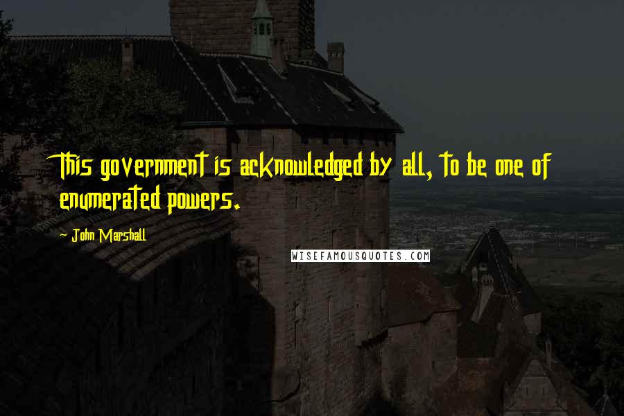 John Marshall quotes: This government is acknowledged by all, to be one of enumerated powers.