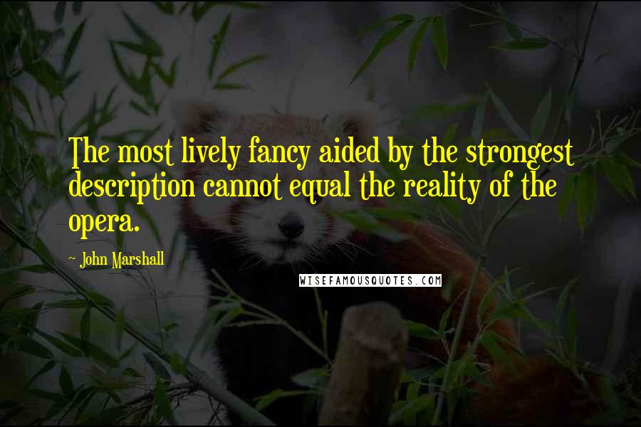 John Marshall quotes: The most lively fancy aided by the strongest description cannot equal the reality of the opera.