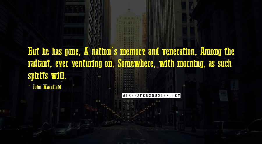 John Masefield quotes: But he has gone, A nation's memory and veneration, Among the radiant, ever venturing on, Somewhere, with morning, as such spirits will. John Masefield quotes: But he has gone, A nation's memory and veneration, Among the radiant, ever venturing on, Somewhere, with morning, as such spirits will.