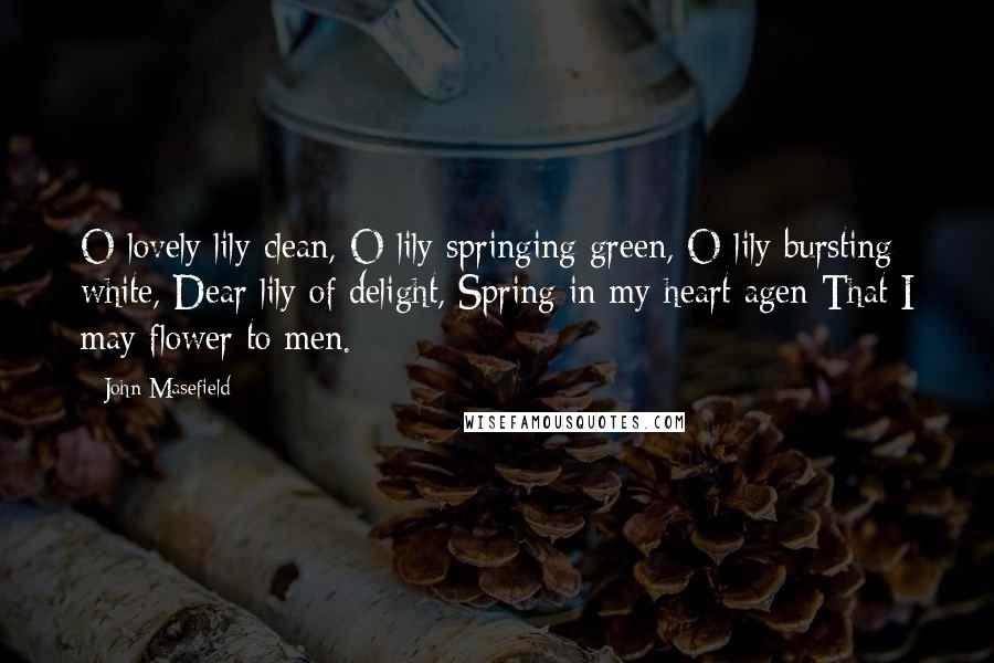 John Masefield quotes: O lovely lily clean, O lily springing green, O lily bursting white, Dear lily of delight, Spring in my heart agen That I may flower to men. John Masefield quotes: O lovely lily clean, O lily springing green, O lily bursting white, Dear lily of delight, Spring in my heart agen That I may flower to men.