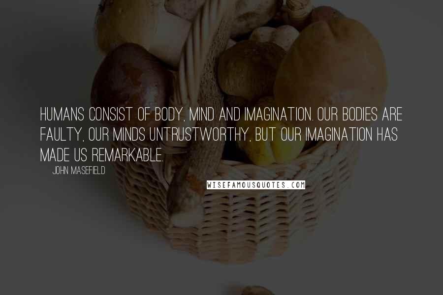 John Masefield quotes: Humans consist of body, mind and imagination. Our bodies are faulty, our minds untrustworthy, but our imagination has made us remarkable. John Masefield quotes: Humans consist of body, mind and imagination. Our bodies are faulty, our minds untrustworthy, but our imagination has made us remarkable.