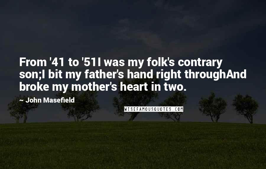 John Masefield quotes: From '41 to '51I was my folk's contrary son;I bit my father's hand right throughAnd broke my mother's heart in two. John Masefield quotes: From '41 to '51I was my folk's contrary son;I bit my father's hand right throughAnd broke my mother's heart in two.