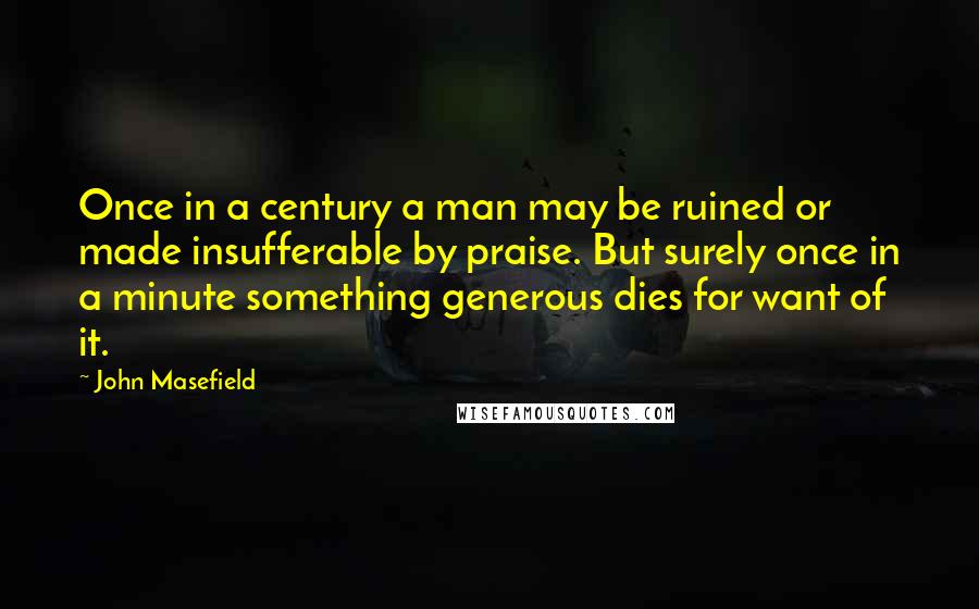 John Masefield quotes: Once in a century a man may be ruined or made insufferable by praise. But surely once in a minute something generous dies for want of it. John Masefield quotes: Once in a century a man may be ruined or made insufferable by praise. But surely once in a minute something generous dies for want of it.
