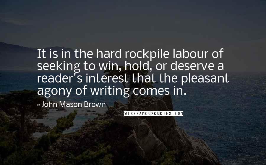 John Mason Brown quotes: It is in the hard rockpile labour of seeking to win, hold, or deserve a reader's interest that the pleasant agony of writing comes in. John Mason Brown quotes: It is in the hard rockpile labour of seeking to win, hold, or deserve a reader's interest that the pleasant agony of writing comes in.