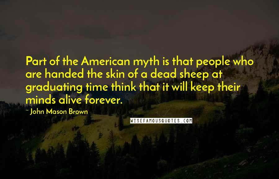 John Mason Brown quotes: Part of the American myth is that people who are handed the skin of a dead sheep at graduating time think that it will keep their minds alive forever.