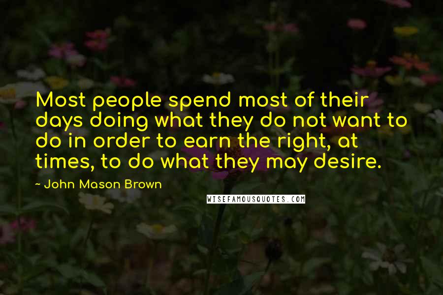 John Mason Brown quotes: Most people spend most of their days doing what they do not want to do in order to earn the right, at times, to do what they may desire. John Mason Brown quotes: Most people spend most of their days doing what they do not want to do in order to earn the right, at times, to do what they may desire.