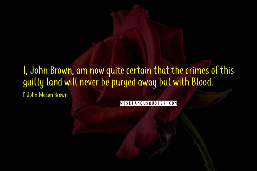 John Mason Brown quotes: I, John Brown, am now quite certain that the crimes of this guilty land will never be purged away but with Blood. John Mason Brown quotes: I, John Brown, am now quite certain that the crimes of this guilty land will never be purged away but with Blood.