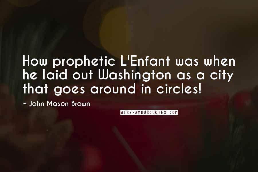 John Mason Brown quotes: How prophetic L'Enfant was when he laid out Washington as a city that goes around in circles! John Mason Brown quotes: How prophetic L'Enfant was when he laid out Washington as a city that goes around in circles!