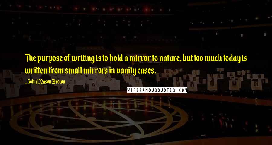 John Mason Brown quotes: The purpose of writing is to hold a mirror to nature, but too much today is written from small mirrors in vanity cases.