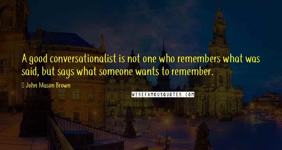 John Mason Brown quotes: A good conversationalist is not one who remembers what was said, but says what someone wants to remember. John Mason Brown quotes: A good conversationalist is not one who remembers what was said, but says what someone wants to remember.