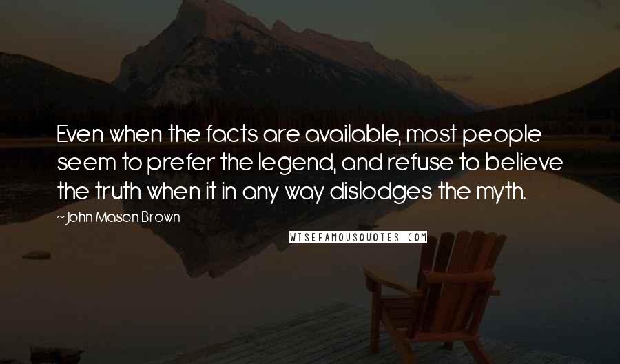 John Mason Brown quotes: Even when the facts are available, most people seem to prefer the legend, and refuse to believe the truth when it in any way dislodges the myth. John Mason Brown quotes: Even when the facts are available, most people seem to prefer the legend, and refuse to believe the truth when it in any way dislodges the myth.