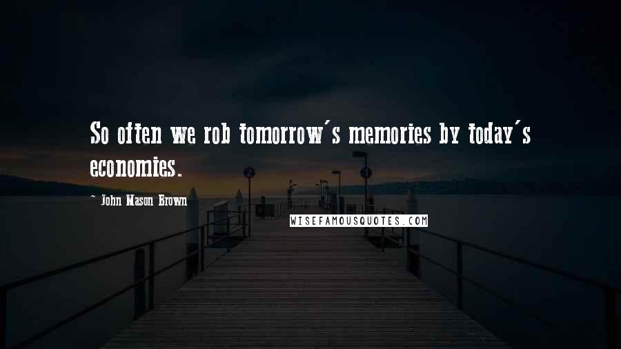 John Mason Brown quotes: So often we rob tomorrow's memories by today's economies.