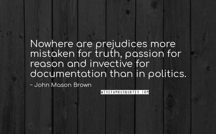 John Mason Brown quotes: Nowhere are prejudices more mistaken for truth, passion for reason and invective for documentation than in politics. John Mason Brown quotes: Nowhere are prejudices more mistaken for truth, passion for reason and invective for documentation than in politics.