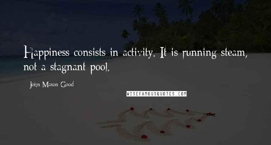 John Mason Good quotes: Happiness consists in activity. It is running steam, not a stagnant pool.