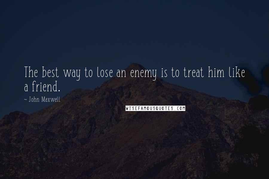 John Maxwell quotes: The best way to lose an enemy is to treat him like a friend.