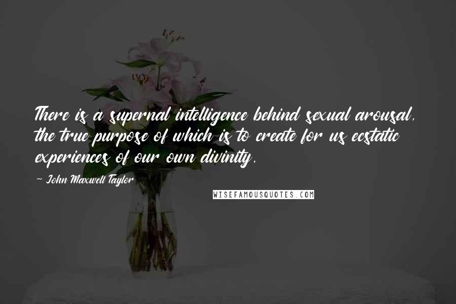 John Maxwell Taylor quotes: There is a supernal intelligence behind sexual arousal, the true purpose of which is to create for us ecstatic experiences of our own divinity. John Maxwell Taylor quotes: There is a supernal intelligence behind sexual arousal, the true purpose of which is to create for us ecstatic experiences of our own divinity.